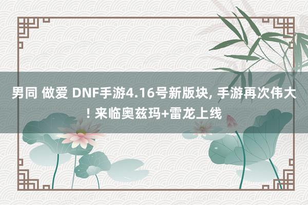 男同 做爱 DNF手游4.16号新版块, 手游再次伟大! 来临奥兹玛+雷龙上线