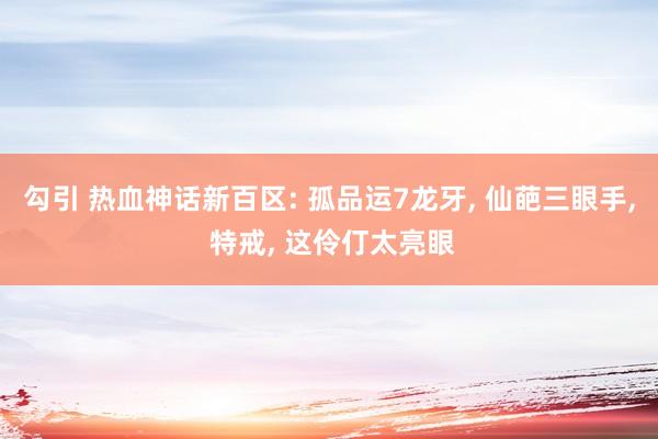 勾引 热血神话新百区: 孤品运7龙牙, 仙葩三眼手, 特戒, 这伶仃太亮眼