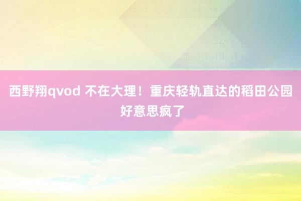 西野翔qvod 不在大理！重庆轻轨直达的稻田公园 好意思疯了