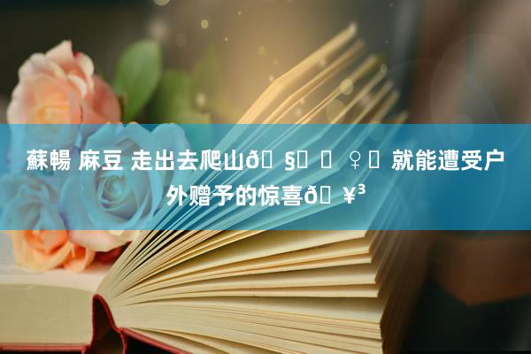 蘇暢 麻豆 走出去爬山🧗‍♀️就能遭受户外赠予的惊喜🥳