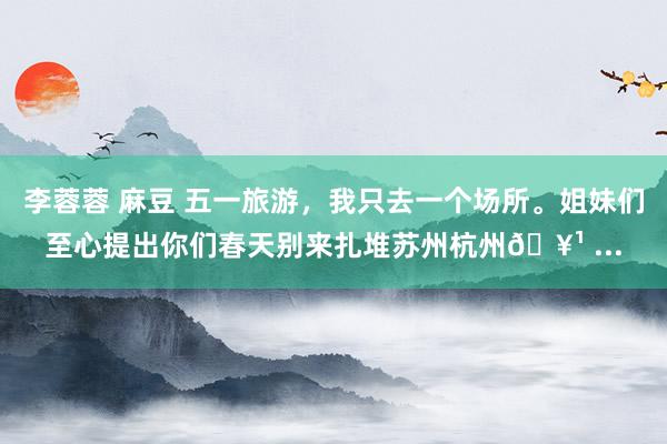 李蓉蓉 麻豆 五一旅游，我只去一个场所。姐妹们至心提出你们春天别来扎堆苏州杭州🥹 ...
