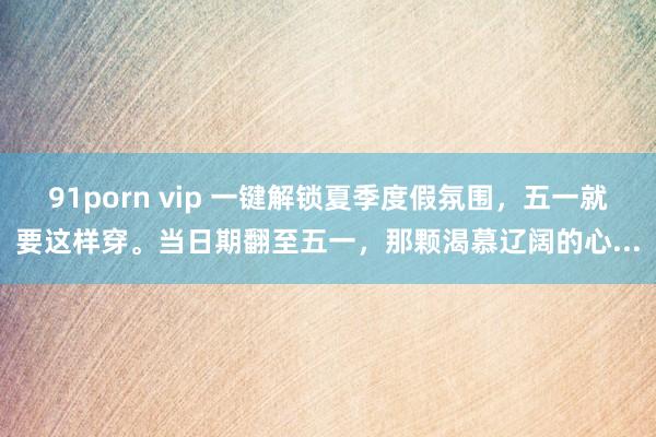 91porn vip 一键解锁夏季度假氛围，五一就要这样穿。当日期翻至五一，那颗渴慕辽阔的心...