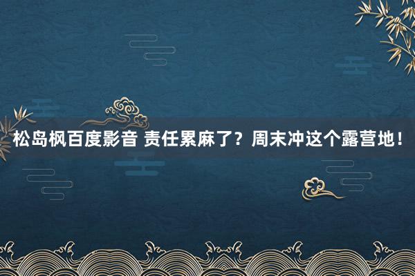 松岛枫百度影音 责任累麻了？周末冲这个露营地！