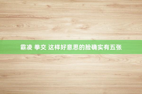 霸凌 拳交 这样好意思的脸确实有五张