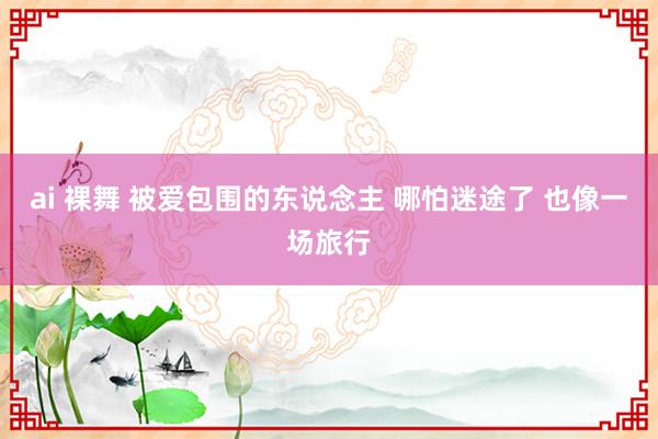 ai 裸舞 被爱包围的东说念主 哪怕迷途了 也像一场旅行