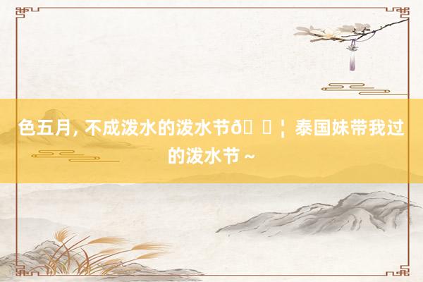 色五月, 不成泼水的泼水节💦  泰国妹带我过的泼水节～
