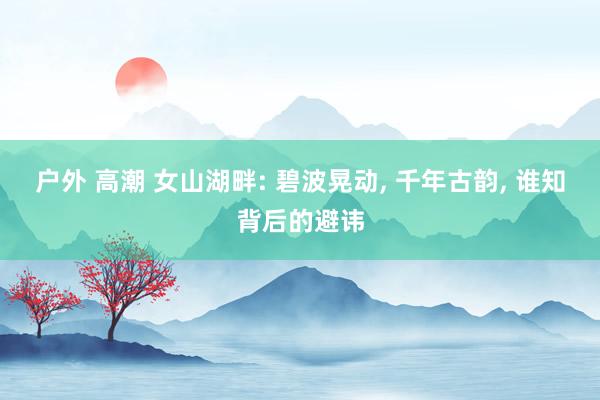 户外 高潮 女山湖畔: 碧波晃动, 千年古韵, 谁知背后的避讳