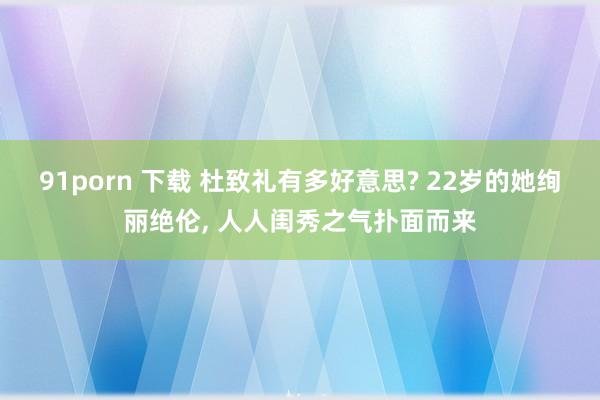 91porn 下载 杜致礼有多好意思? 22岁的她绚丽绝伦, 人人闺秀之气扑面而来