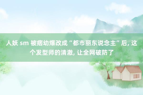 人妖 sm 被痞幼爆改成“都市丽东说念主”后, 这个发型师的清澈, 让全网破防了