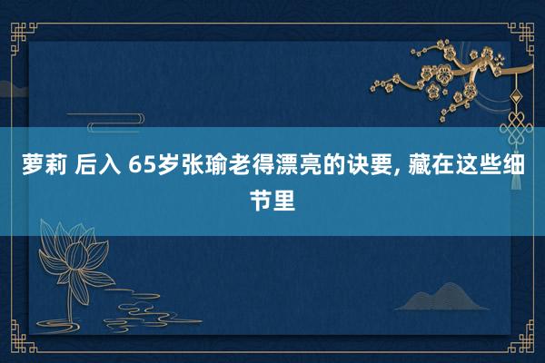 萝莉 后入 65岁张瑜老得漂亮的诀要, 藏在这些细节里