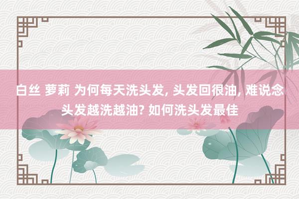 白丝 萝莉 为何每天洗头发, 头发回很油, 难说念头发越洗越油? 如何洗头发最佳