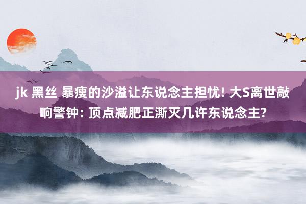jk 黑丝 暴瘦的沙溢让东说念主担忧! 大S离世敲响警钟: 顶点减肥正澌灭几许东说念主?