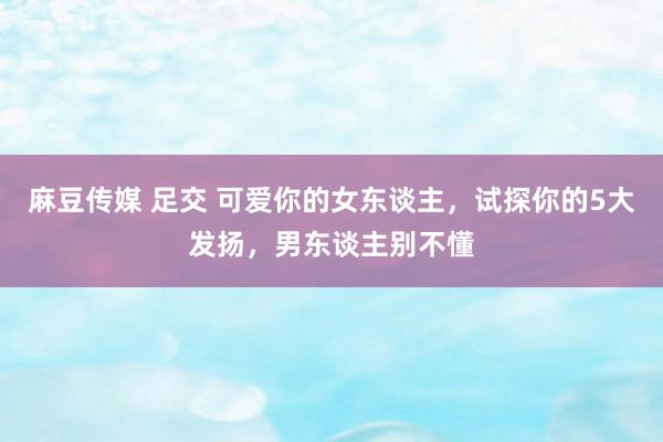 麻豆传媒 足交 可爱你的女东谈主，试探你的5大发扬，男东谈主别不懂