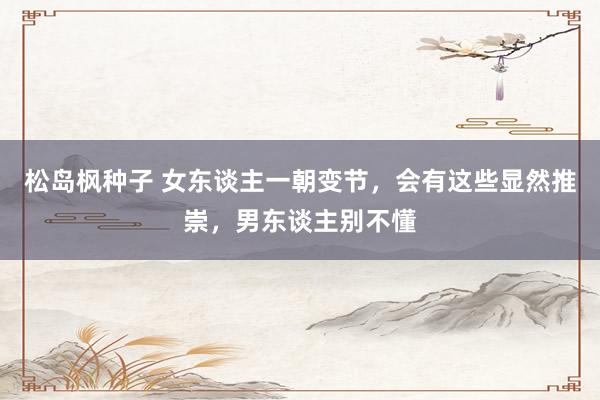 松岛枫种子 女东谈主一朝变节，会有这些显然推崇，男东谈主别不懂