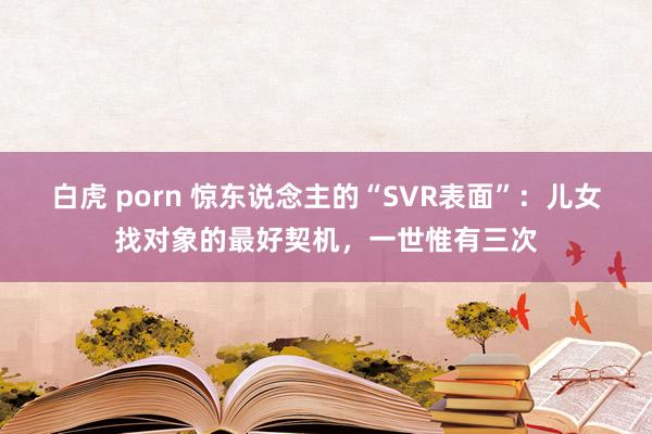 白虎 porn 惊东说念主的“SVR表面”：儿女找对象的最好契机，一世惟有三次