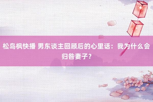 松岛枫快播 男东谈主回顾后的心里话：我为什么会归咎妻子？