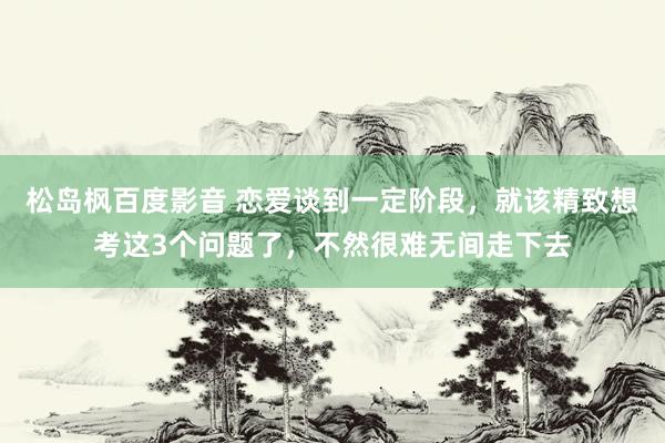松岛枫百度影音 恋爱谈到一定阶段，就该精致想考这3个问题了，不然很难无间走下去