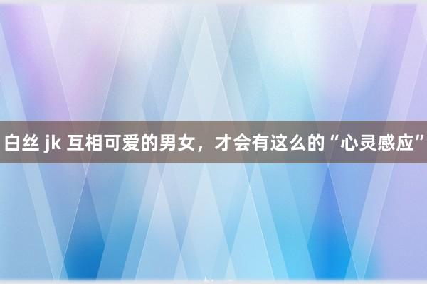 白丝 jk 互相可爱的男女，才会有这么的“心灵感应”