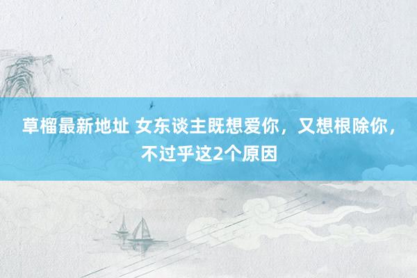 草榴最新地址 女东谈主既想爱你，又想根除你，不过乎这2个原因