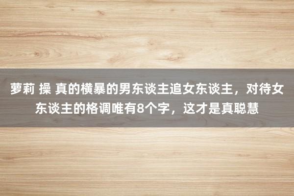 萝莉 操 真的横暴的男东谈主追女东谈主，对待女东谈主的格调唯有8个字，这才是真聪慧
