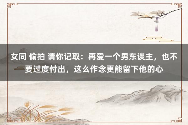 女同 偷拍 请你记取：再爱一个男东谈主，也不要过度付出，这么作念更能留下他的心