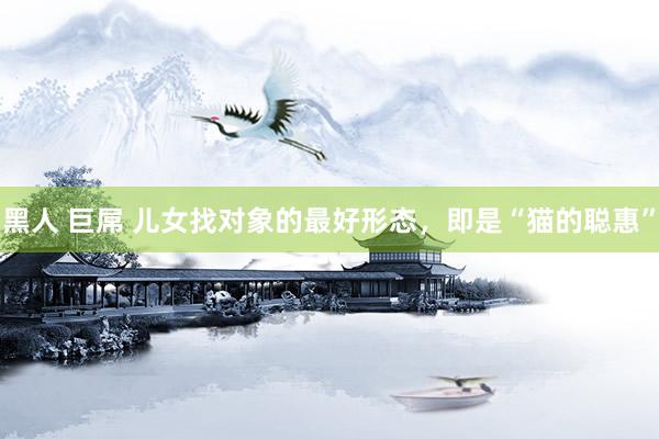 黑人 巨屌 儿女找对象的最好形态，即是“猫的聪惠”