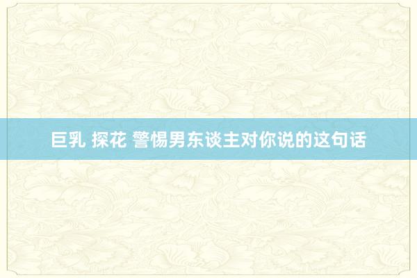 巨乳 探花 警惕男东谈主对你说的这句话