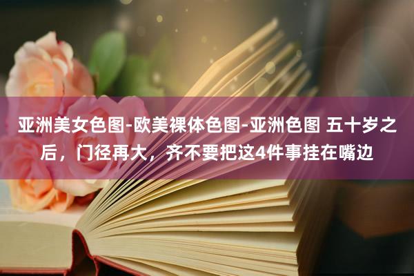 亚洲美女色图-欧美裸体色图-亚洲色图 五十岁之后，门径再大，齐不要把这4件事挂在嘴边