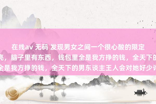 在线av 无码 发现男女之间一个很心酸的限定：当女东谈主又瘦又漂亮，脑子里有东西，钱包里全是我方挣的钱，全天下的男东谈主王人会对她好少许