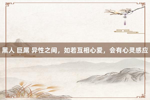 黑人 巨屌 异性之间，如若互相心爱，会有心灵感应