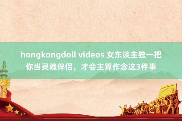 hongkongdoll videos 女东谈主独一把你当灵魂伴侣，才会主算作念这3件事