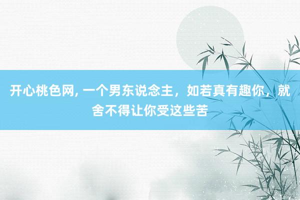 开心桃色网, 一个男东说念主，如若真有趣你，就舍不得让你受这些苦