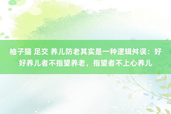 柚子猫 足交 养儿防老其实是一种逻辑舛误：好好养儿者不指望养老，指望者不上心养儿