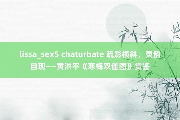lissa_sex5 chaturbate 疏影横斜，灵韵自现——黄洪平《寒梅双雀图》赏鉴