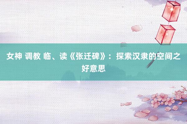 女神 调教 临、读《张迁碑》：探索汉隶的空间之好意思