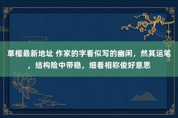 草榴最新地址 作家的字看似写的幽闲，然其运笔，结构险中带稳，细看相称俊好意思
