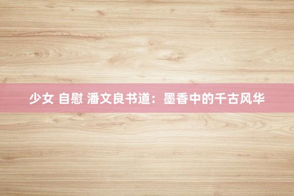 少女 自慰 潘文良书道：墨香中的千古风华