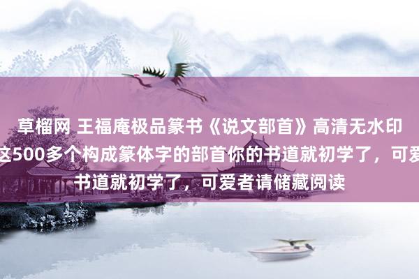 草榴网 王福庵极品篆书《说文部首》高清无水印版字帖,练好这500多个构成篆体字的部首你的书道就初学了,可爱者请储藏阅读