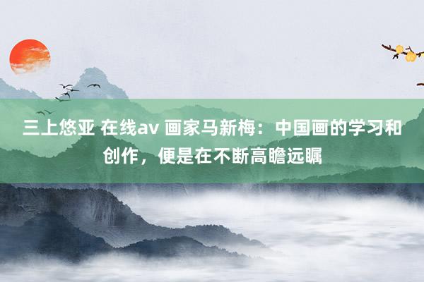 三上悠亚 在线av 画家马新梅：中国画的学习和创作，便是在不断高瞻远瞩