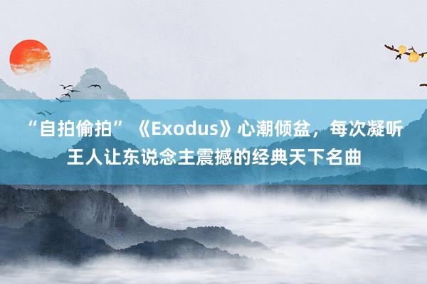 “自拍偷拍” 《Exodus》心潮倾盆，每次凝听王人让东说念主震撼的经典天下名曲