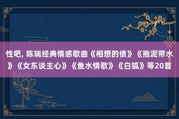 性吧, 陈瑞经典情感歌曲《相想的债》《拖泥带水》《女东谈主心》《鱼水情歌》《白狐》等20首