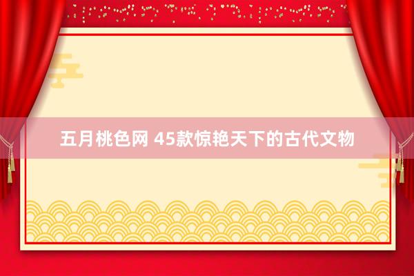 五月桃色网 45款惊艳天下的古代文物