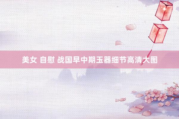 美女 自慰 战国早中期玉器细节高清大图