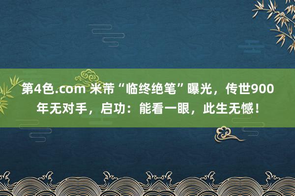第4色.com 米芾“临终绝笔”曝光，传世900年无对手，启功：能看一眼，此生无憾！