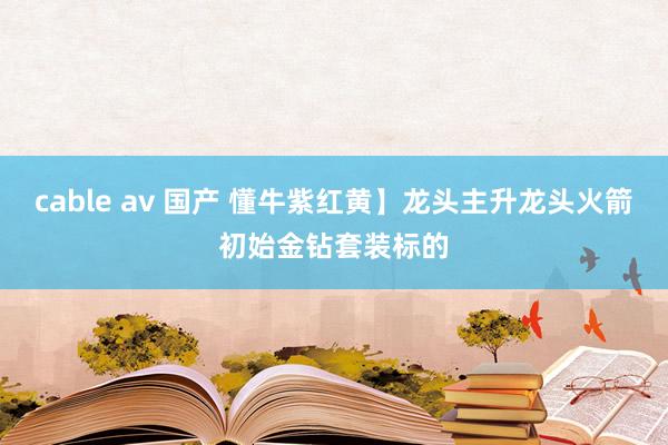 cable av 国产 懂牛紫红黄】龙头主升龙头火箭初始金钻套装标的