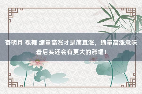 寄明月 裸舞 缩量高涨才是简直涨,缩量高涨意味着后头还会有更大的涨幅!