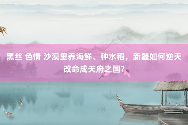 黑丝 色情 沙漠里养海鲜、种水稻，新疆如何逆天改命成天府之国？