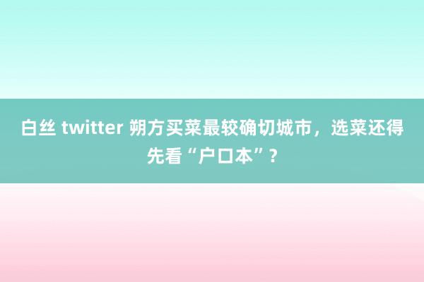 白丝 twitter 朔方买菜最较确切城市，选菜还得先看“户口本”？