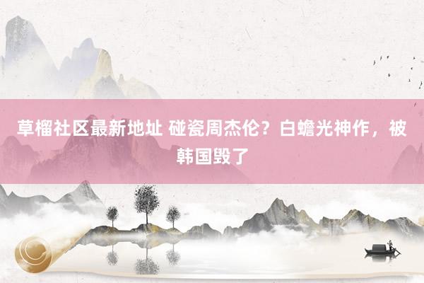 草榴社区最新地址 碰瓷周杰伦？白蟾光神作，被韩国毁了