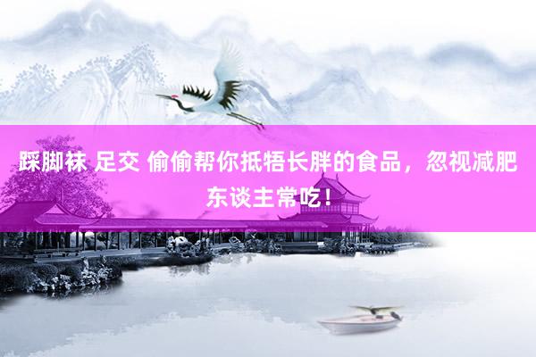 踩脚袜 足交 偷偷帮你抵牾长胖的食品，忽视减肥东谈主常吃！